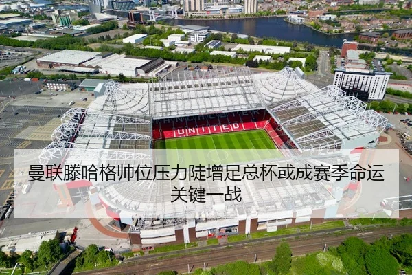 曼联滕哈格帅位压力陡增足总杯或成赛季命运关键一战