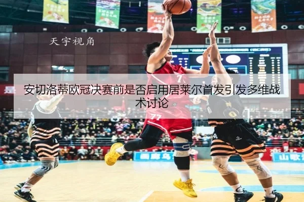 安切洛蒂欧冠决赛前是否启用居莱尔首发引发多维战术讨论